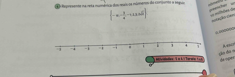 4 × Represente na reta numérica dos reais os números do conjunto a seguir. 
nômetro 
preencher ur
 -π ;- 3/4 ;-1;2,3;2sqrt(2). 
10 milhões de 
notação cien 
0,0ooooo 
A escri 
ção do n 
Atividades: 1 a 4 I Tarefa: 1 a 8 de oper