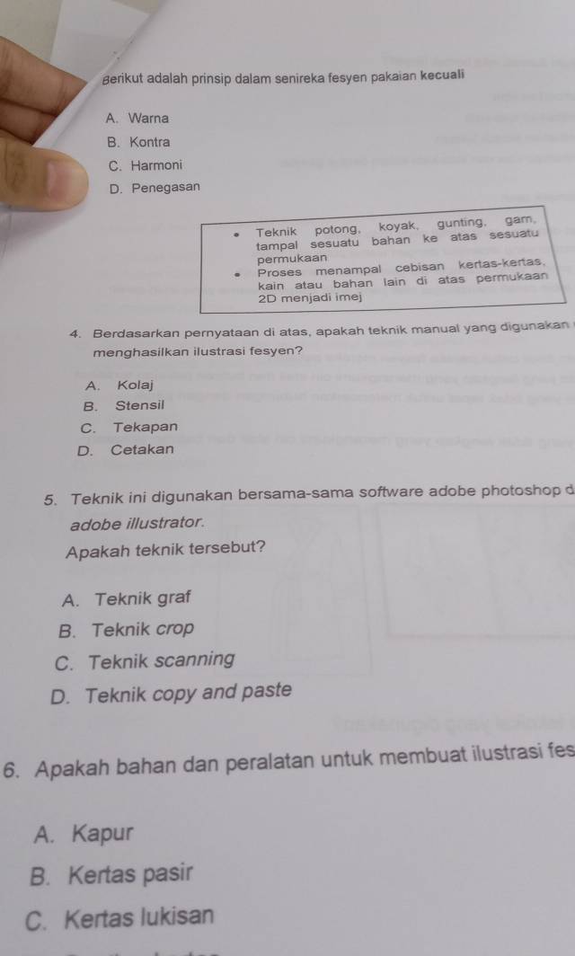 gerikut adalah prinsip dalam senireka fesyen pakaian kecuali
A. Warna
B. Kontra
C. Harmoni
D. Penegasan
Teknik potong, koyak, gunting, gam.
tampal sesuatu bahan ke atas sesuatu
permukaan
Proses menampal cebisan kertas-kertas.
kain atau bahan lain di atas permukaan 
2D menjadi imej
4. Berdasarkan pernyataan di atas, apakah teknik manual yang digunakan
menghasilkan ilustrasi fesyen?
A. Kolaj
B. Stensil
C. Tekapan
D. Cetakan
5. Teknik ini digunakan bersama-sama software adobe photoshop d
adobe illustrator.
Apakah teknik tersebut?
A. Teknik graf
B. Teknik crop
C. Teknik scanning
D. Teknik copy and paste
6. Apakah bahan dan peralatan untuk membuat ilustrasi fes
A. Kapur
B. Kertas pasir
C. Kertas lukisan