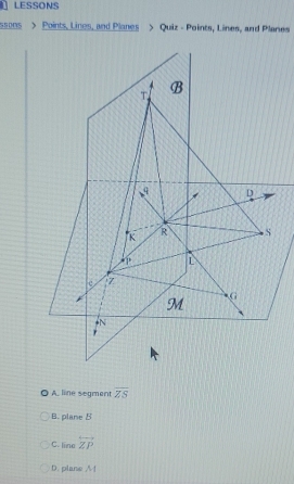 LESSONS
ssons > Points, Lines, and Planes > Quiz - Points, Lines, and Planes
。 A. line segment overline ZS
B. plane B
C. lineoverleftrightarrow ZP
D. plane /