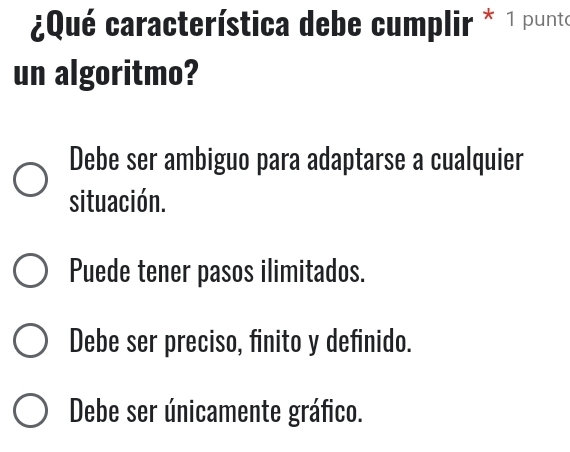 ¿Qué característica debe cumplir * 1 punto
un algoritmo?
Debe ser ambiguo para adaptarse a cualquier
situación.
Puede tener pasos ilimitados.
Debe ser preciso, finito y definido.
Debe ser únicamente gráfico.