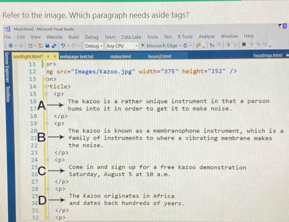 Refer to the image. Which paragraph needs aside tags? 
MusicStore2 - Microsoft Visuall Studio 
File Edit View Website Build Debug Team Data Lake Tools Test R Tools Analyze Window Help 
Debug - Any CPU Microsoft Edge t 3 
spotlight.html - × webpage text.txt index.html hours2.html headings.html 
11 er> 
12 ng src="Images/Kazoo.jpg" width="375" height =''252'' 
13 ɔn> 
14 ^ticle> 
15
16 The kazoo is a rather unique instrument in that a person 
17 A hums into it in order to get it to make noise. 
18 
19 
20 The kazoo is known as a membranophone instrument, which is a
21 family of instruments to where a vibrating membrane makes 
22 the noise. 
23 
24 
25 Come in and sign up for a free kazoo demonstration 
26 C Saturday, August 5 at 10 a.m. 
27 
28 
29 The Kazoo originates in Africa 
3e D and dates back hundreds of years. 
31
32