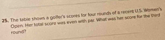 25, The table shows a golfer's scores for four rounds of a recent U.S. Women's 
Open. Her total score was even with par. What was her score for the third 
round?