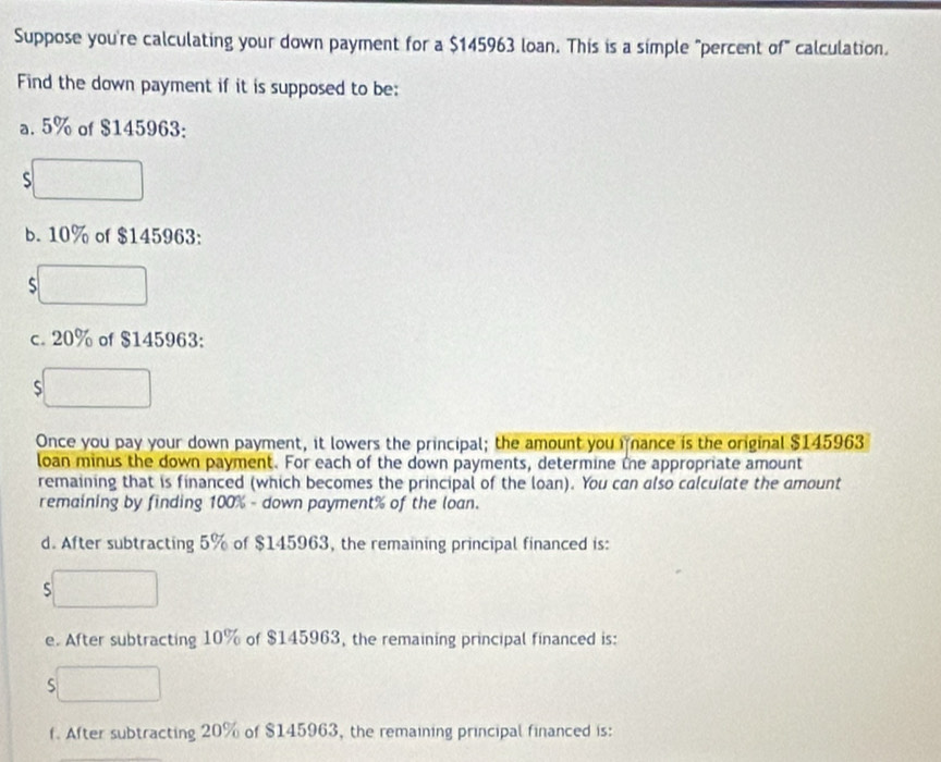 Suppose you're calculating your down payment for a $145963 loan. This is a simple "percent of" calculation. 
Find the down payment if it is supposed to be: 
a. 5% of $145963 : 
S 
b. 10% of $145963 : 
S 
c. 20% of $145963 : 
S 
Once you pay your down payment, it lowers the principal; the amount you i ance is the original $145963
loan minus the down payment. For each of the down payments, determine tne appropriate amount 
remaining that is financed (which becomes the principal of the loan). You can also calculate the amount 
remaining by finding 100% - down payment % of the loan. 
d. After subtracting 5% of $145963, the remaining principal financed is: 
S 
e. After subtracting 10% of $145963, the remaining principal financed is: 
S 
f. After subtracting 20% of $145963, the remaining principal financed is: