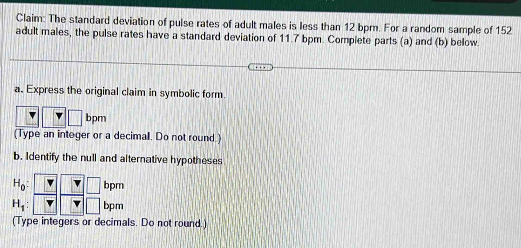 Claim: The standard deviation of pulse rates of adult males is less than 12 bpm. For a random sample of 152
adult males, the pulse rates have a standard deviation of 11.7 bpm. Complete parts (a) and (b) below. 
a. Express the original claim in symbolic form.
bpm
(Type an integer or a decimal. Do not round.) 
b. Identify the null and alternative hypotheses. 
□
H_0: bpm
H_1 bpm
(Type integers or decimals. Do not round.)