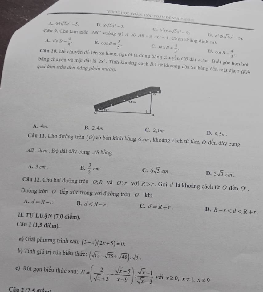 VVi Vi học toàn, học toàn đề vu  n  g
A. 64sqrt(2)a^2-5. B. 8sqrt(2)a^2-5. C. b^2(64sqrt(2)a^2-5)
D. b^2(8sqrt(2)a^2-5).
Câu 9. Cho tam giác ABC vuông tại A có AB=3,AC=4. Chọn khẳng định sai.
A. sin B= 4/5 . B. cos B= 3/5 . C. tan B= 4/3 . D. cot B= 4/5 .
Câu 10. Để chuyển đồ lên xe hàng, người ta dùng băng chuyền CB dài 4.5m. Biết góc hợp bởi
băng chuyền và mặt đất là 28°. Tính khoảng cách BA từ khoang của xe hàng đển mặt đất ? (Kết
quả làm tròn đến hàng phần mười).
A. 4m. B. 2, 4m C. 2,1m. D. 8,5m.
Câu 11. Cho đường tròn (O) có bán kính bằng 6 cm, khoảng cách từ tâm 0 đến dây cung
AB=3cm. Độ dài dây cung AB bằng
A. 3 cm . B.  3/2 cm C. 6sqrt(3)cm.
D. 3sqrt(3)cm.
Câu 12. Cho hai đường tròn O; R và O'r với R>r Gọi đ là khoảng cách từ O denO'.
Đường tròn O tiếp xúc trong với đường tròn O' khi
A. d=R-r. B. d C. d=R+r. D. R-r
II. Tự LUẠN (7,0 điểm).
Câu 1 (1,5 điểm).
a) Giải phương trình sau: (3-x)(2x+5)=0.
b) Tính giá trị của biểu thức: (sqrt(12)-sqrt(75)+sqrt(48)):sqrt(3).
c) Rút gọn biểu thức sau: N=( 2/sqrt(x)+3 - (sqrt(x)-5)/x-9 ): (sqrt(x)-1)/sqrt(x)-3  với x≥ 0,x!= 1,x!= 9
Câu 2 (2 5 điễn