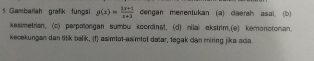 Gambarlah grafik fungsi g(x)= (2x+1)/x+3  dengan menentukan (a) daerah asal, (b) 
kesimetrian, (c) perpotongan sumbu koordinat, (d) nilai ekstrim,(e) kemonotonan, 
kecekungan dan titik balik, (f) asimtot-asimtot datar, tegak dan miring jika ada.