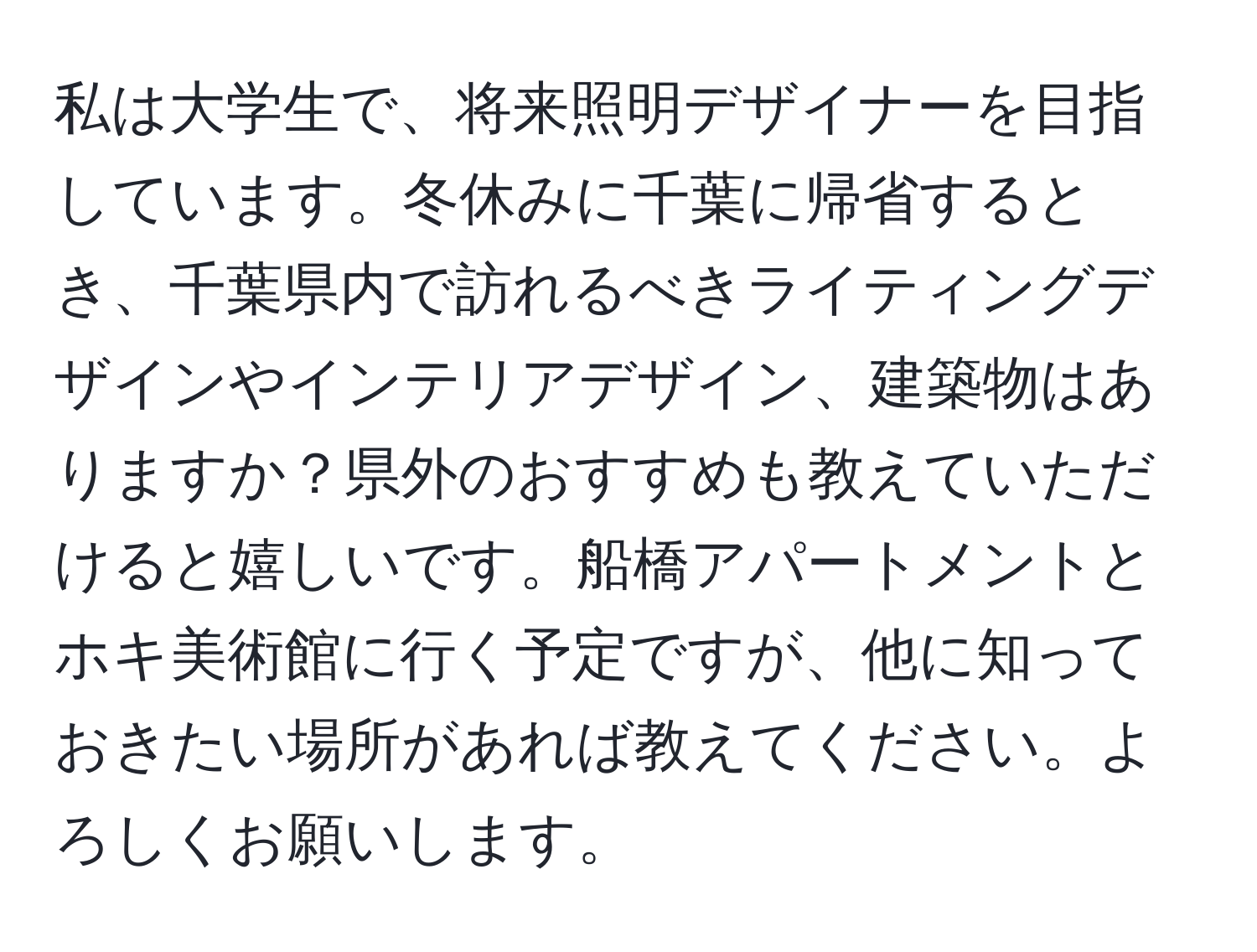 私は大学生で、将来照明デザイナーを目指しています。冬休みに千葉に帰省するとき、千葉県内で訪れるべきライティングデザインやインテリアデザイン、建築物はありますか？県外のおすすめも教えていただけると嬉しいです。船橋アパートメントとホキ美術館に行く予定ですが、他に知っておきたい場所があれば教えてください。よろしくお願いします。