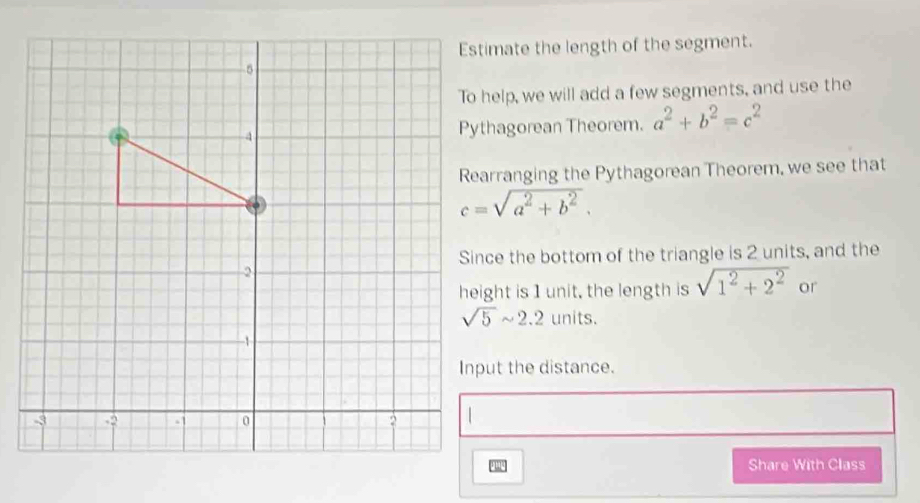 Estimate the length of the segment. 
To help, we will add a few segments, and use the 
Pythagorean Theorem. a^2+b^2=c^2
Rearranging the Pythagorean Theorem, we see that
c=sqrt(a^2+b^2). 
Since the bottom of the triangle is 2 units, and the 
height is 1 unit, the length is sqrt(1^2+2^2) or
sqrt(5)sim 2.2 units. 
Input the distance. 
Share With Class