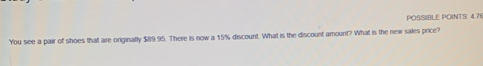 POSSIBLE POINTS: 4.76 
You see a pair of shoes that are originally $89.95. There is now a 15% discount. What is the discount amount? What is the new sales price?