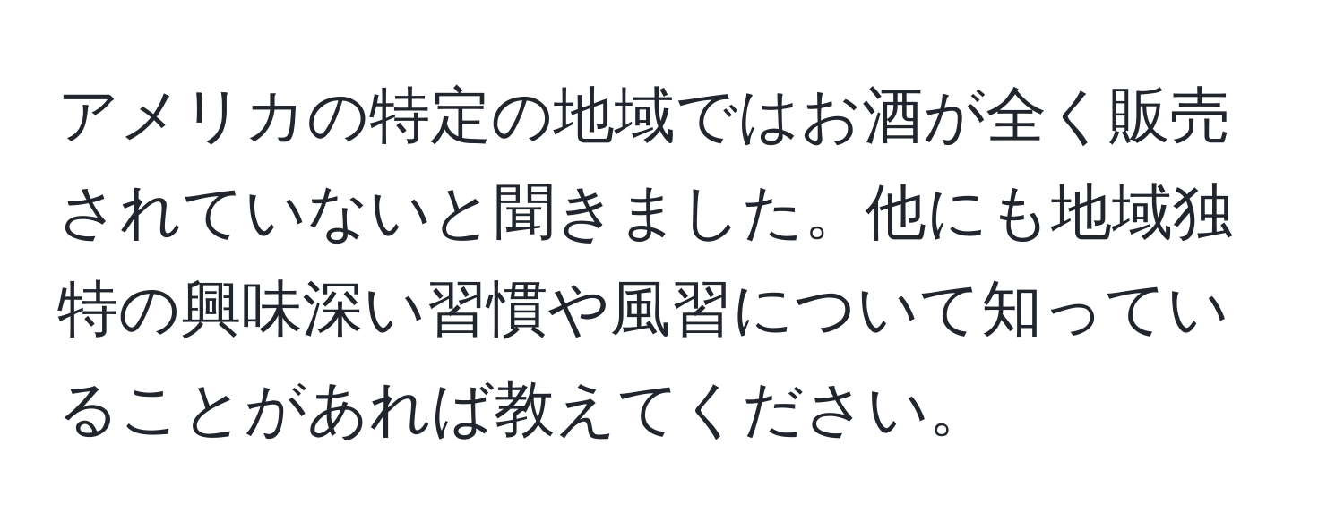 アメリカの特定の地域ではお酒が全く販売されていないと聞きました。他にも地域独特の興味深い習慣や風習について知っていることがあれば教えてください。