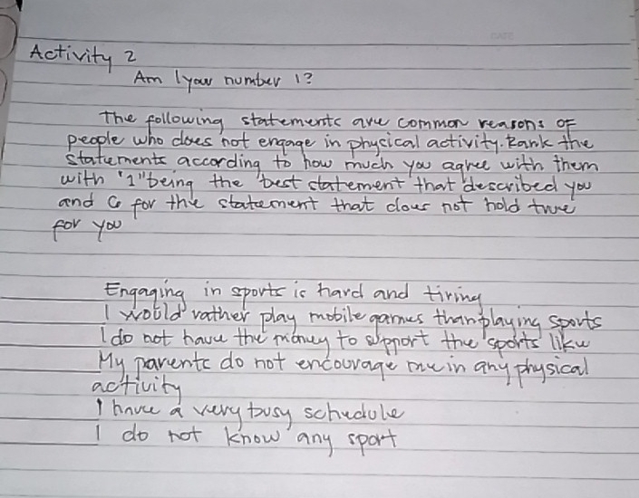 Activity 2
Am 1your number 1?
The following statements are common reasons of
people who does not engage in phycical activity. Rank the
statements according to how much you agree with them
with "I"being the best eatement that ddescribed you
and Co for the statement that clour not hold twe
for you
Engaging in sports is hard and tiring
I wolld vather play mobile games than playing sports
I do not have the maney to spport the sports liku
My parents do not encourage me in any physical
activity
I havee a very bosy schucole
I do not know any sport