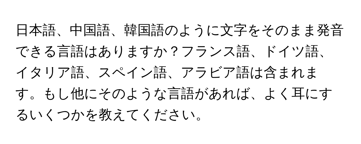 日本語、中国語、韓国語のように文字をそのまま発音できる言語はありますか？フランス語、ドイツ語、イタリア語、スペイン語、アラビア語は含まれます。もし他にそのような言語があれば、よく耳にするいくつかを教えてください。