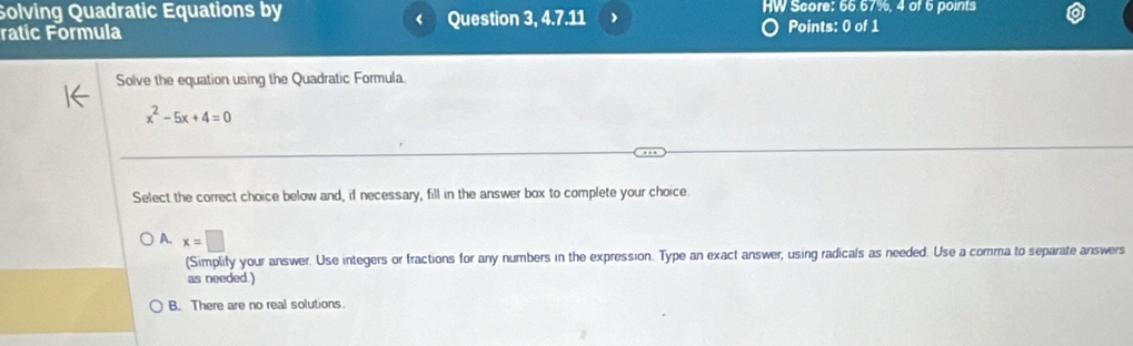 Solving Quadratic Equations by Question 3, 4.7.11 ) HW Score: 66.67%, 4 of 6 points
<
ratic Formula Points: 0 of 1
Solve the equation using the Quadratic Formula.
 x^2-5x+4=0
Select the correct choice below and, if necessary, fill in the answer box to complete your choice
A. x=□
(Simplify your answer. Use integers or fractions for any numbers in the expression. Type an exact answer, using radicals as needed. Use a comma to separate answers
as needed. )
B. There are no real solutions