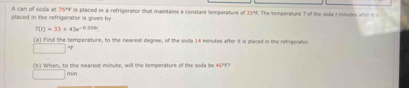 A can of soda at 76°F is placed in a refrigerator that maintains a constant temperature of 33°F The temperature T of the soda t minutes after it is 
placed in the refrigerator is given by
T(t)=33+43e^(-0.058t). 
(a) Find the temperature, to the nearest degree, of the soda 14 minutes after it is placed in the refrigerator.
□°F
(b) When, to the nearest minute, will the temperature of the soda be 46°F ?
□ min
□ 