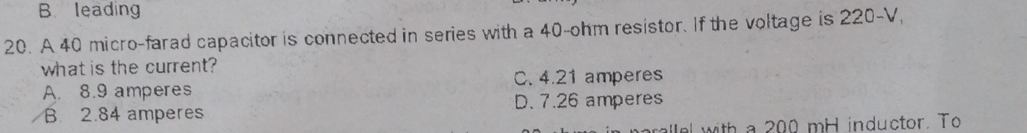 B. leading
20. A 40 micro-farad capacitor is connected in series with a 40-ohm resistor. If the voltage is 220-V
what is the current?
C. 4.21 amperes
A. 8.9 amperes
B. 2.84 amperes D. 7.26 amperes
e with a 200 mH inductor. To