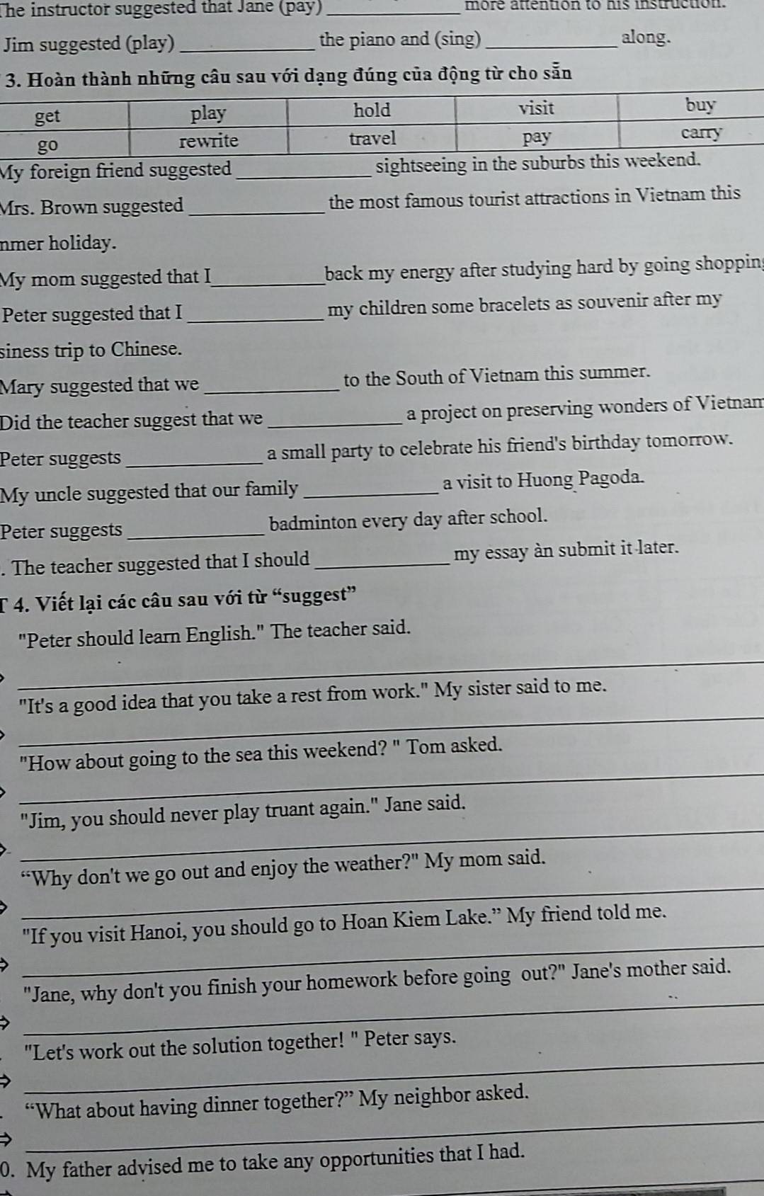 The instructor suggested that Jane (pay) _more attention to his instruction. 
Jim suggested (play) _the piano and (sing)_ along. 
3. Hoàn thành những câu sau với dạng đúng của động từ cho sẵn 
My foreign friend suggested_ sightseeing in 
Mrs. Brown suggested _the most famous tourist attractions in Vietnam this 
nmer holiday. 
My mom suggested that I_ back my energy after studying hard by going shoppin . 
Peter suggested that I _my children some bracelets as souvenir after my 
siness trip to Chinese. 
Mary suggested that we _to the South of Vietnam this summer. 
Did the teacher suggest that we_ a project on preserving wonders of Vietnam 
Peter suggests _a small party to celebrate his friend's birthday tomorrow. 
My uncle suggested that our family _a visit to Huong Pagoda. 
Peter suggests _badminton every day after school. 
. The teacher suggested that I should _my essay àn submit it later. 
T 4. Viết lại các câu sau với từ “suggest” 
_ 
"Peter should learn English." The teacher said. 
_ 
"It's a good idea that you take a rest from work." My sister said to me. 
_ 
"How about going to the sea this weekend? " Tom asked. 
_ 
"Jim, you should never play truant again." Jane said. 
_ 
“Why don't we go out and enjoy the weather?" My mom said. 
_ 
"If you visit Hanoi, you should go to Hoan Kiem Lake.” My friend told me. 
_ 
"Jane, why don't you finish your homework before going out?" Jane's mother said. 
_ 
"Let's work out the solution together! " Peter says. 
_ 
“What about having dinner together?” My neighbor asked. 
__ 
0. My father advised me to take any opportunities that I had.