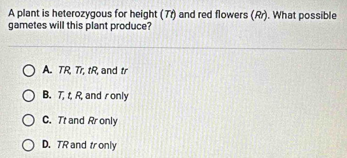 A plant is heterozygous for height (7t) and red flowers (Rr). What possible
gametes will this plant produce?
A. TR, Tr, tR, and tr
B. T, t, R, and r only
C. Tt and Rr only
D. TR and tr only