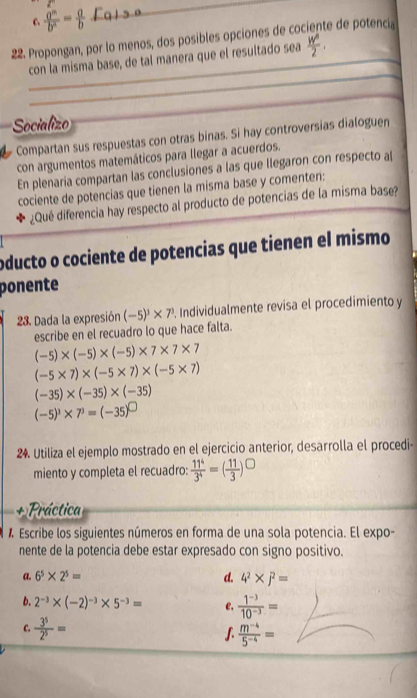  a^m/b^n = a/b 
_
22. Propongan, por lo menos, dos posibles opciones de cociente de potenciía
_
_
con la misma base, de tal manera que el resultado sea  W^8/2 ,
_
Socializo
Compartan sus respuestas con otras binas. Si hay controversias dialoguen
con argumentos matemáticos para llegar a acuerdos.
En plenaria compartan las conclusiones a las que llegaron con respecto a[
cociente de potencias que tienen la misma base y comenten:
¿Qué diferencia hay respecto al producto de potencias de la misma base?
oducto o cociente de potencias que tienen el mismo
ponente
28. Dada la expresión (-5)^3* 7^3 Individualmente revisa el procedimiento y
escribe en el recuadro lo que hace falta.
(-5)* (-5)* (-5)* 7* 7* 7
(-5* 7)* (-5* 7)* (-5* 7)
(-35)* (-35)* (-35)
(-5)^3* 7^3=(-35)^□ 
24. Utiliza el ejemplo mostrado en el ejercicio anterior, desarrolla el procedi-
miento y completa el recuadro:  11^4/3^4 =( 11/3 )^□ 
Práctica
* Escribe los siguientes números en forma de una sola potencia. El expo-
nente de la potencia debe estar expresado con signo positivo.
a. 6^5* 2^5= d. 4^2* j^2=
b. 2^(-3)* (-2)^-3* 5^(-3)=
e.  (1^(-3))/10^(-3) =
C.  3^5/2^5 = ∫  (m^(-4))/5^(-4) =