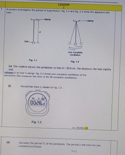 LESSON 
1 A student investigates the period of a pendulum. Fig 1.1 and Fig 1.2 show the apparatus she 
u se s 
clamp clemp 
d 
bob * 
on e compl ete oscillation 
Flg .1.1 
Fig.1.2 
(a) The student adjusts the pendulum so that d=500cm
and . She displaces the bob slightly 
releases it so that it swings. Fig. 1.2 shows one complete oscillation of the 
pendulum. She measures the time t1 for 20 complete oscillations 
( Record the time t_1 shown in Fig. 1.3.
m overline (120)°
00:28. 
Fig. 1.3
t_1=28/20-1/4
(ii) Calculate the period T1 of the pendulum. The period is the time for one 
complete oscillation.