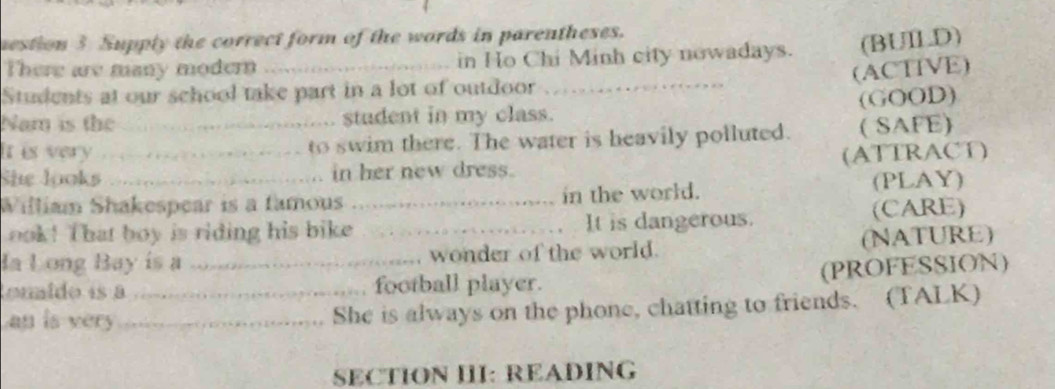 mestion 3 Supply the correct form of the words in parentheses. 
There are many modern _in Ho Chi Minh city nowadays. (BUILD) 
(ACTIVE) 
Students at our school take part in a lot of outdoor_ 
Nam is the _student in my class. (GOOD) 
It is very to swim there. The water is heavily polluted. ( SAFE) 
She looks_ in her new dress. (ATTRACT) 
William Shakespear is a famous _in the world. (PLAY) 
ook! That boy is riding his bike _It is dangerous. (CARE) 
Ia Long Bay is a wonder of the world. (NATURE) 
tonido is à_ _football player. (PROFESSION) 
an is very _She is always on the phone, chatting to friends. (TALK) 
SECTION III: READING