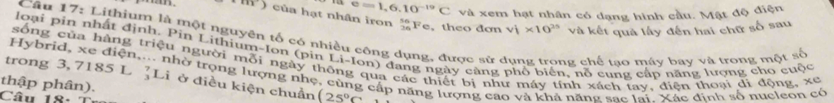 e=1,6.10^(-19)C và xem hạt nhân có dạng hình cầu. Mật độ điện 
h) của hạt nhân iron “Fe, theo đơn v_1'* 10^(25) và kết quả lấy đến hai chữ số sau 
Cầu 17: Lithium là một nguyên tố có nhiều công dụng, được sử dụng trong chế tạo máy bay và trong một số 
loại pin nhất định, Pin Lithium-Ion (pin Li-Ion) đang ngày càng phổ biển, nỗ cung cấp năng lượng cho cuộc 
sống của hàng triệu người mỗi ngày thông qua các thiết bị như máy tính xách tay, điện thoại di động, xe 
Hybrid, xe điện,... nhờ trọng lượng nhẹ, cùng cấp năng lượng cao và khả năng sac lại. Xác đinh số nucleon có 
trong 3, 7185 L ]Li ở điều kiện chuẩn (25°C
thập phân). 
Câu 18: