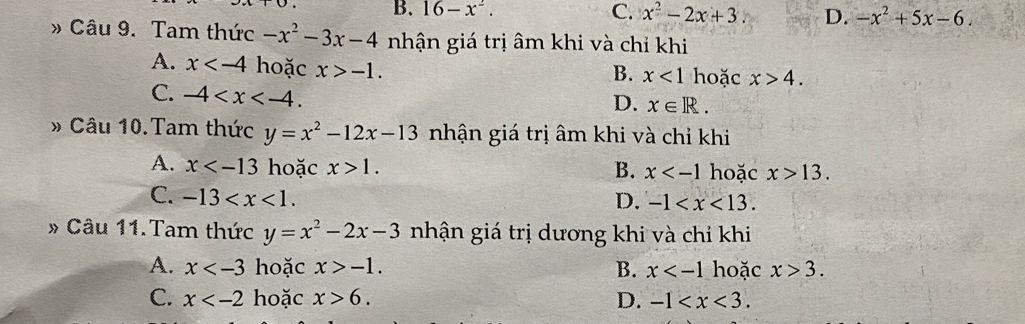 B. 16-x^2. C. x^2-2x+3 D. -x^2+5x-6. 
» Câu 9. Tam thức -x^2-3x-4 nhận giá trị âm khi và chỉ khi
A. x hoặc x>-1. hoặc x>4. 
B. x<1</tex>
C. -4 .
D. x∈ R. 
» Câu 10.Tam thức y=x^2-12x-13 nhận giá trị âm khi và chỉ khi
A. x hoặc x>1. B. x hoặc x>13.
C. -13 . D. -1 . 
» Câu 11.Tam thức y=x^2-2x-3 nhận giá trị dương khi và chỉ khi
A. x hoặc x>-1. B. x hoặc x>3.
C. x hoặc x>6. D. -1 .