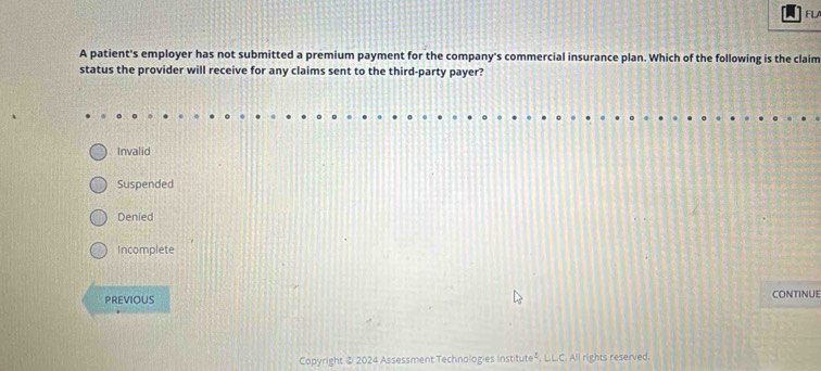 FLA
A patient's employer has not submitted a premium payment for the company's commercial insurance plan. Which of the following is the claim
status the provider will receive for any claims sent to the third-party payer?
Invalid
Suspended
Denied
Incomplete
PREVIOUS CONTINUE
Copyright ② 2024 Assessment Technologies institute", L.L.C. All rights reserved.