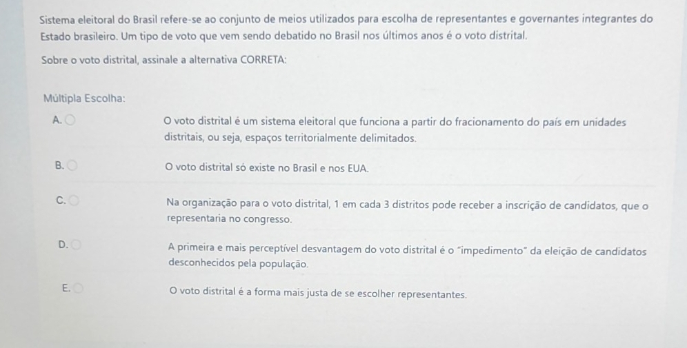 Sistema eleitoral do Brasil refere-se ao conjunto de meios utilizados para escolha de representantes e governantes integrantes do
Estado brasileiro. Um tipo de voto que vem sendo debatido no Brasil nos últimos anos é o voto distrital.
Sobre o voto distrital, assinale a alternativa CORRETA:
Múltipla Escolha:
A. O voto distrital é um sistema eleitoral que funciona a partir do fracionamento do país em unidades
distritais, ou seja, espaços territorialmente delimitados.
B. O voto distrital só existe no Brasil e nos EUA.
C.
Na organização para o voto distrital, 1 em cada 3 distritos pode receber a inscrição de candidatos, que o
representaria no congresso.
D.
A primeira e mais perceptível desvantagem do voto distrital é o "impedimento” da eleição de candidatos
desconhecidos pela população.
E. O voto distrital é a forma mais justa de se escolher representantes.