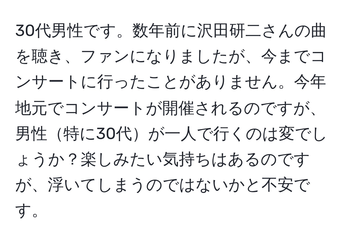 30代男性です。数年前に沢田研二さんの曲を聴き、ファンになりましたが、今までコンサートに行ったことがありません。今年地元でコンサートが開催されるのですが、男性特に30代が一人で行くのは変でしょうか？楽しみたい気持ちはあるのですが、浮いてしまうのではないかと不安です。