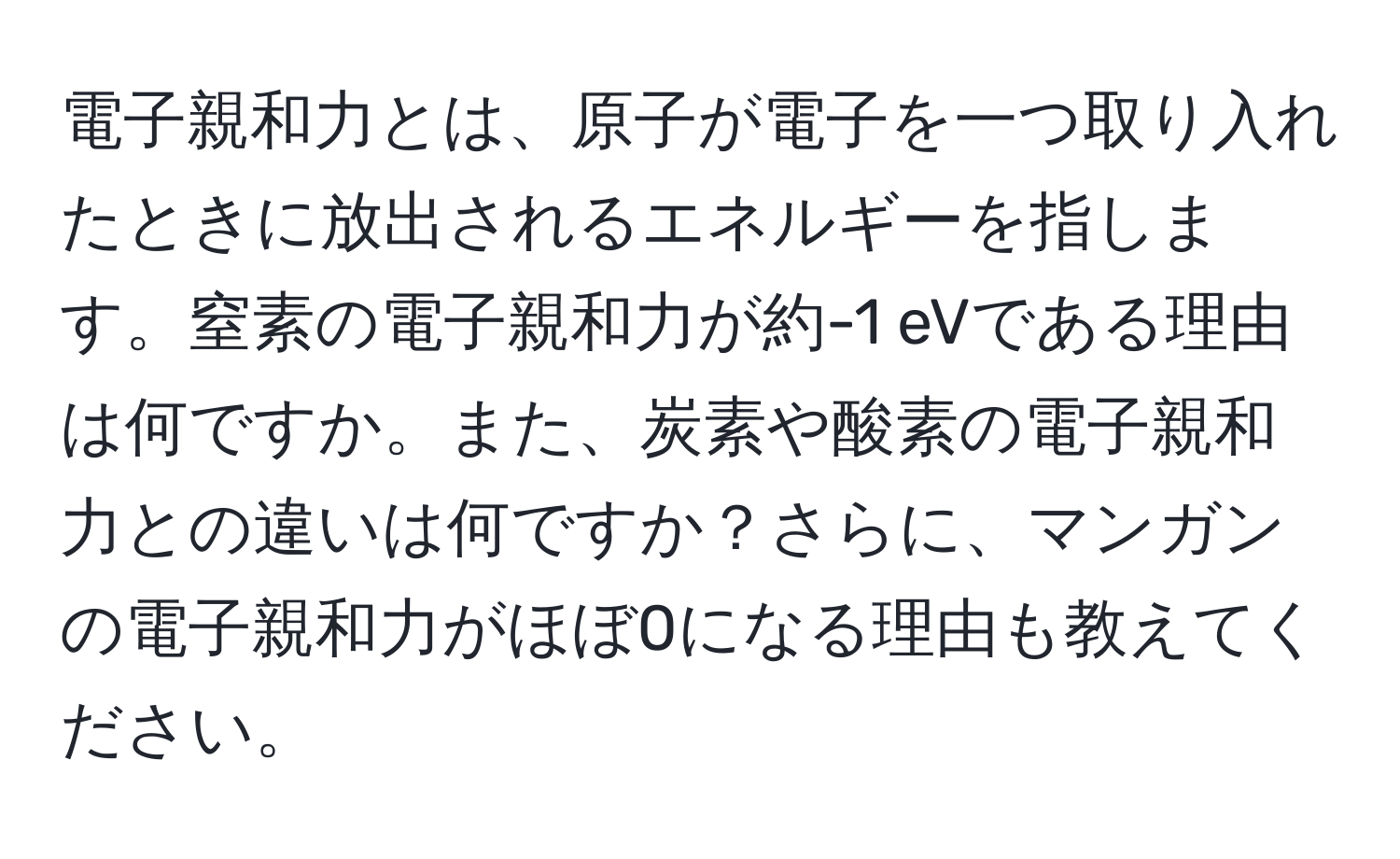 電子親和力とは、原子が電子を一つ取り入れたときに放出されるエネルギーを指します。窒素の電子親和力が約-1 eVである理由は何ですか。また、炭素や酸素の電子親和力との違いは何ですか？さらに、マンガンの電子親和力がほぼ0になる理由も教えてください。