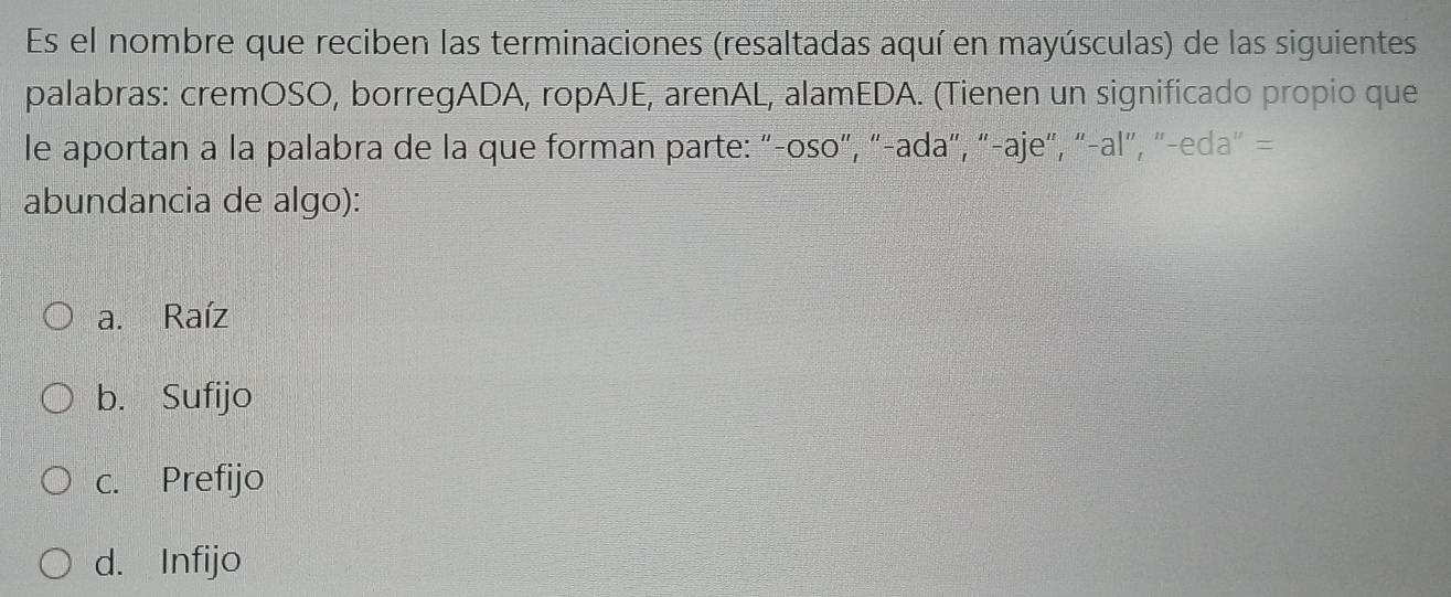 Es el nombre que reciben las terminaciones (resaltadas aquí en mayúsculas) de las siguientes
palabras: cremOSO, borregADA, ropAJE, arenAL, alamEDA. (Tienen un significado propio que
le aportan a la palabra de la que forman parte: "-oso", "-ada", "-aje", "-al", "-eda" =
abundancia de algo):
a. Raíz
b. Sufijo
c. Prefijo
d. Infijo