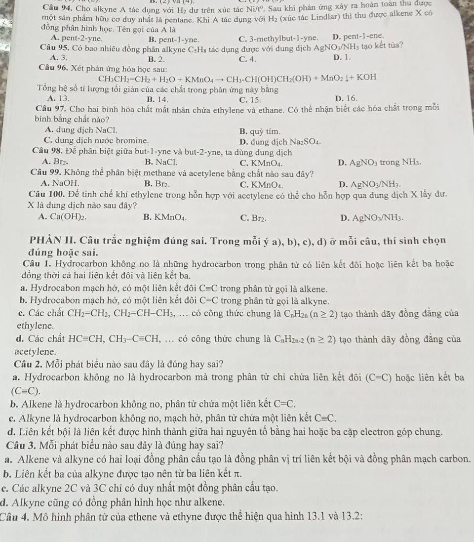 (4)
Câu 94. Cho alkyne A tác dụng với H₂ dư trên xúc tác Ni/t° Sau khi phản ứng xảy ra hoàn toàn thu được
một sản phẩm hữu cơ duy nhất là pentane. Khi A tác dụng với H_2 (xúc tác Lindlar) thì thu được alkene X có
đồng phân hình học. Tên gọi của A là
A. pent-2-yne. B. pent-1-yne. C. 3-methylbut-1-yne. D. pent-1-ene.
Câu 95. Có bao nhiêu đồng phân alkyne C_5H_8 tác dụng được với dung dịch . AgNO_3/NH_3 tạo kết tủa?
A. 3. B. 2. C. 4. D. 1.
Câu 96. Xét phản ứng hóa học sau:
CH_3CH_2=CH_2+H_2O+KMnO_4to CH_3-CH(OH)CH_2(OH)+MnO_2downarrow +KOH
Tổng hệ số tỉ lượng tối giản của các chất trong phản ứng này bằng
A. 13. B. 14. C. 15. D. 16.
Câu 97. Cho hai bình hóa chất mất nhãn chứa ethylene và ethane. Có thể nhận biết các hóa chất trong mỗi
bình bằng chất nào?
A. dung dịch NaCl. B. quy tím
C. dung dịch nước bromine. D. dung dịch Na_2SO.
Câu 98. Đề phân biệt giữa but-1-yne và but-2-yne, ta dùng dung dịch
A. Br₂. B. NaCl. C. KMnO₄. AgNO_3 trong NH_3.
D.
Câu 99. Không thể phân biệt methane và acetylene bằng chất nào sau dây?
A. NaOH. B. Br₂. C. KMnO₄. D. AgNO_3/NH_3.
Câu 100. Để tinh chế khí ethylene trong hỗn hợp với acetylene có thể cho hỗn hợp qua dung dịch X lấy dư.
X là dung dịch nào sau đây?
A. Ca(OH): B. K MnO_4. C. Br_2. D. AgNO_3/NH_3.
PHÀN II. Câu trắc nghiệm đúng sai. Trong mỗi ý a),b),c) ), d) ở mỗi câu, thí sinh chọn
đúng hoặc sai.
Câu 1. Hydrocarbon không no là những hydrocarbon trong phân tử có liên kết đôi hoặc liên kết ba hoặc
đồng thời cả hai liên kết đôi và liên kết ba.
a. Hydrocabon mạch hở, có một liên kết đôi Cequiv C trong phân tử gọi là alkene.
b. Hydrocabon mạch hở, có một liên kết đôi C=C trong phân tử gọi là alkyne.
c. Các chất CH_2=CH_2,CH_2=CH-CH_3 , ... có công thức chung là C_nH_2n(n≥ 2) tạo thành dãy đồng đẳng của
ethylene.
d. Các chất HCequiv CH,CH_3-Cequiv CH , ... có công thức chung là C_nH_2n-2(n≥ 2) tạo thành dãy đồng đẳng của
acetylene.
Câu 2. Mỗi phát biểu nào sau đây là đúng hay sai?
a. Hydrocarbon không no là hydrocarbon mà trong phân tử chi chứa liên kết đôi (C=C) hoặc liên kết ba
(Cequiv C).
b. Alkene là hydrocarbon không no, phân tử chứa một liên kết C=C.
c. Alkyne là hydrocarbon không no, mạch hở, phân tử chứa một liên kết Cequiv C.
d. Liên kết bội là liên kết được hình thành giữa hai nguyên tố bằng hai hoặc ba cặp electron góp chung.
Câu 3. Mỗi phát biểu nào sau đây là đúng hay sai?
a. Alkene và alkyne có hai loại đồng phân cấu tạo là đồng phân vị trí liên kết bội và đồng phân mạch carbon.
b. Liên kết ba của alkyne được tạo nên từ ba liên kết π.
c. Các alkyne 2C và 3C chỉ có duy nhất một đồng phân cấu tạo.
d. Alkyne cũng có đồng phân hình học như alkene.
Câu 4. Mô hình phân tử của ethene và ethyne được thể hiện qua hình 13.1 và 13.2: