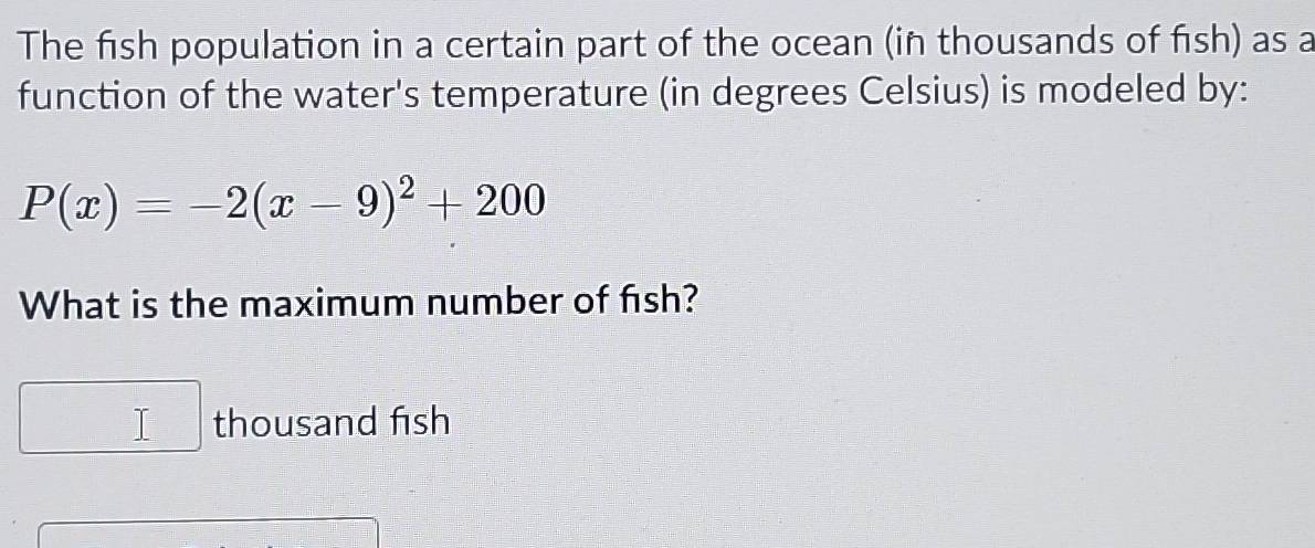 The fish population in a certain part of the ocean (in thousands of fish) as a 
function of the water's temperature (in degrees Celsius) is modeled by:
P(x)=-2(x-9)^2+200
What is the maximum number of fish? 
thousand fish