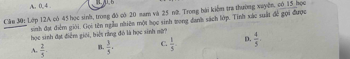 A. 0, 4. B. , 6
Câu 30: Lớp 12A có 45 học sinh, trong đó có 20 nam và 25 nữ. Trong bài kiểm tra thường xuyên, có 15 _học
sinh đạt điểm giỏi. Gọi tên ngẫu nhiên một học sinh trong danh sách lớp. Tính xác suất đề gọi được
học sinh đạt điểm giỏi, biết rằng đó là học sinh nữ?
D.  4/5 ·
B.
A.  2/5 .  3/5 .
C.  1/5 ·