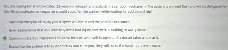 You are caring for an intoxicated 23-year-old whose hand is stuck in a car door mechanism. The patient is worried the hand will be disfigured for
life. What professional response should you offer this patient while waiting for additional help?
Describe the type of injury you suspect will occur and the possible outcomes.
Give reassurance that it is probably not a bad injury and there is nothing to worry about.
Communicate it is impossible to know for sure what will happen until a doctor takes a look at it.
Explain to the patient if they don't relax and trust you, they will make the hand injury even worse.