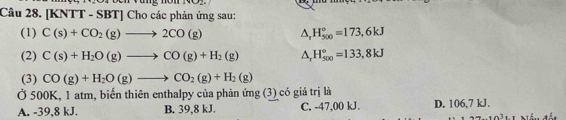 Vụng nòn
Câu 28. [KNTT - SBT] Cho các phản ứng sau:
(1) C(s)+CO_2(g)to 2CO(g) △ _rH_(500)°=173,6kJ
(2) C(s)+H_2O(g)to CO(g)+H_2(g) △ _rH_(500)°=133,8kJ
(3) CO(g)+H_2O(g)to CO_2(g)+H_2(g)
Ở 500K, 1 atm, biến thiên enthalpy của phản ứng (3) có giá trị là
A. -39, 8 kJ. B. 39, 8 kJ. C. -47,00 kJ. D. 106,7 kJ.
-10^31