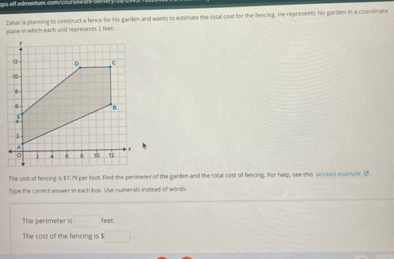 Zahar is planning to construct a fence for his garden and wants to estimate the total cost for the fencing. He represents his garden in a coordinate 
plane in which each unit represents 2 feet. 
The cost of fencing is $7.79 per foot. Find the perimeter of the garden and the total cost of fencing. For help, see this worked example ( . 
Type the correct answer in each box. Use numerals instead of words. 
The perimeter is □ feet. 
The cost of the fencing is □.