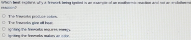 Which best explains why a frework being ignited is an example of an exothermic reaction and not an endothermi
reaction?
The fireworks produce colors.
The fireworks give off heat.
igniting the fireworks requires energy.
ligniting the fireworks makes an odor.