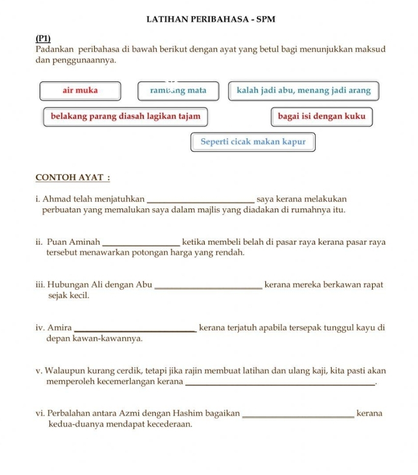 LATIHAN PERIBAHASA - SPM 
(P1) 
Padankan peribahasa di bawah berikut dengan ayat yang betul bagi menunjukkan maksud 
dan penggunaannya. 
air muka ramblng mata kalah jadi abu, menang jadi arang 
belakang parang diasah lagikan tajam bagai isi dengan kuku 
Seperti cicak makan kapur 
CONTOH AYAT : 
i. Ahmad telah menjatuhkan _saya kerana melakukan 
perbuatan yang memalukan saya dalam majlis yang diadakan di rumahnya itu. 
ii. Puan Aminah _ketika membeli belah di pasar raya kerana pasar raya 
tersebut menawarkan potongan harga yang rendah. 
iii. Hubungan Ali dengan Abu _kerana mereka berkawan rapat 
sejak kecil. 
iv. Amira_ kerana terjatuh apabila tersepak tunggul kayu di 
depan kawan-kawannya. 
v. Walaupun kurang cerdik, tetapi jika rajin membuat latihan dan ulang kaji, kita pasti akan 
memperoleh kecemerlangan kerana_ 
. 
vi. Perbalahan antara Azmi dengan Hashim bagaikan_ kerana 
kedua-duanya mendapat kecederaan.