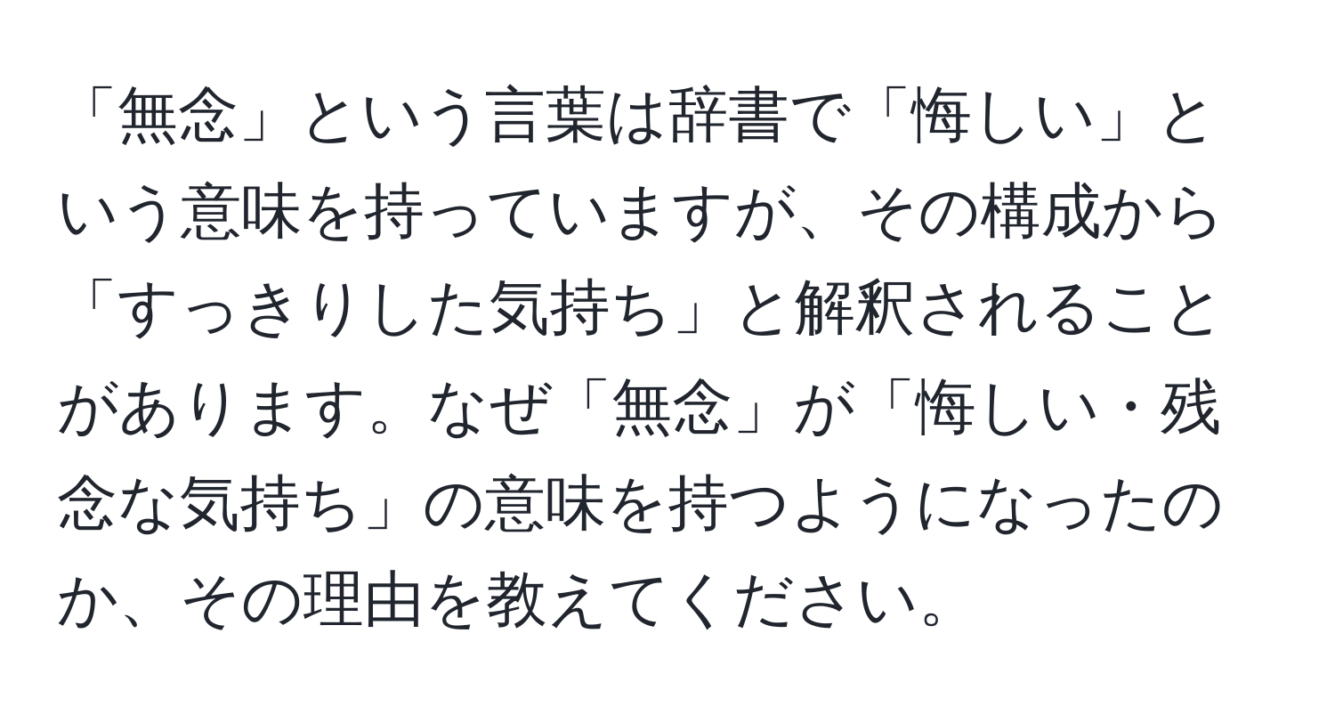 「無念」という言葉は辞書で「悔しい」という意味を持っていますが、その構成から「すっきりした気持ち」と解釈されることがあります。なぜ「無念」が「悔しい・残念な気持ち」の意味を持つようになったのか、その理由を教えてください。