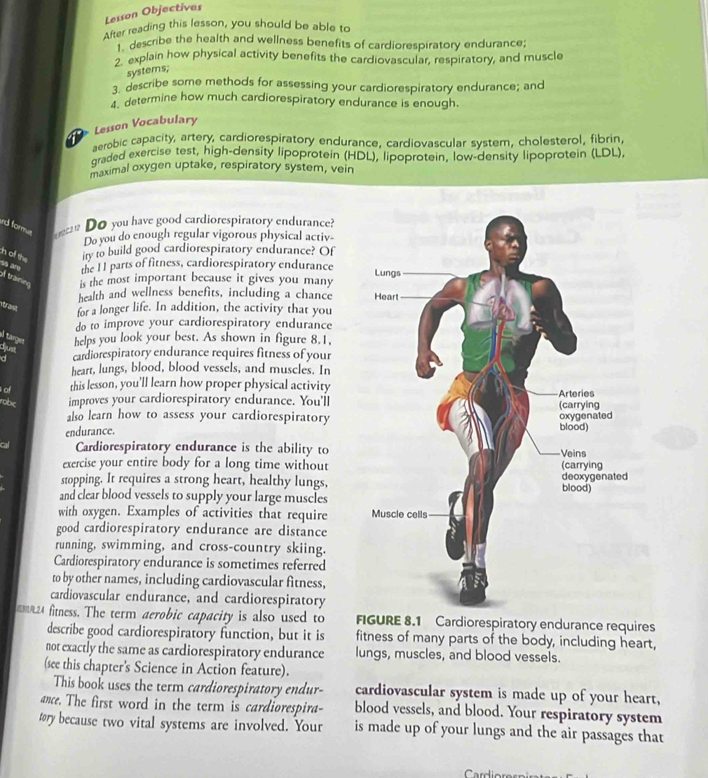 Lesson Objectives
After reading this lesson, you should be able to
1. describe the health and wellness benefits of cardiorespiratory endurance;
2. explain how physical activity benefits the cardiovascular, respiratory, and muscle
systems;
3. describe some methods for assessing your cardiorespiratory endurance; and
4. determine how much cardiorespiratory endurance is enough.
Lesson Vocabulary
aerobic capacity, artery, cardiorespiratory endurance, cardiovascular system, cholesterol, fibrin,
graded exercise test, high-density lipoprotein (HDL), lipoprotein, low-density lipoprotein (LDL),
maximal oxygen uptake, respiratory system, vein
rd forme  ? Do you have good cardiorespiratory endurance?
Do you do enough regular vigorous physical activ-
ch of the ity to build good cardiorespiratory endurance? Of
ss are the 11 parts of fitness, cardiorespiratory endurance 
of training is the most important because it gives you many
health and wellness benefits, including a chance 
trast
for a longer life. In addition, the activity that you
do to improve your cardiorespiratory endurance
l target helps you look your best. As shown in figure 8.1,
djust
d cardiorespiratory endurance requires fitness of your
heart, lungs, blood, blood vessels, and muscles. In
of this lesson, you'll learn how proper physical activity
robic improves your cardiorespiratory endurance. You'll
also learn how to assess your cardiorespiratory
endurance. 
cal Cardiorespiratory endurance is the ability to
exercise your entire body for a long time without
stopping. It requires a strong heart, healthy lungs,
and clear blood vessels to supply your large muscles
with oxygen. Examples of activities that require 
good cardiorespiratory endurance are distance
running, swimming, and cross-country skiing.
Cardiorespiratory endurance is sometimes referred
to by other names, including cardiovascular fitness,
cardiovascular endurance, and cardiorespiratory
124 fitness. The term aerobic capacity is also used to FIGURE 8.1 Cardiorespiratory endurance requires
describe good cardiorespiratory function, but it is fitness of many parts of the body, including heart,
not exactly the same as cardiorespiratory endurance lungs, muscles, and blood vessels.
(see this chapter's Science in Action feature).
This book uses the term cardiorespiratory endur- cardiovascular system is made up of your heart,
ance. The first word in the term is cardiorespira- blood vessels, and blood. Your respiratory system
tory because two vital systems are involved. Your is made up of your lungs and the air passages that