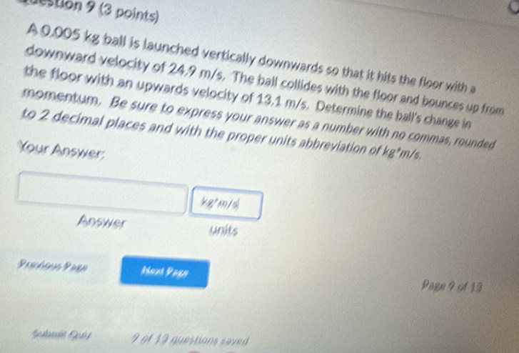 destion 9 (3 points) 
A 0,005 kg ball is launched vertically downwards so that it hits the floor with a 
downward velocity of 24.9 m/s. The ball collides with the floor and bounces up from 
the floor with an upwards velocity of 13.1 m/s. Determine the ball's change in 
momentum. Be sure to express your answer as a number with no commas, rounded 
to 2 decimal places and with the proper units abbreviation of kg*m/s. 
Your Answer:
kg*m/sl
Answer units 
Prschee Prrr Mext Pago Page 9 of 13 
Sulní Géz 9 9f 13 questions saved