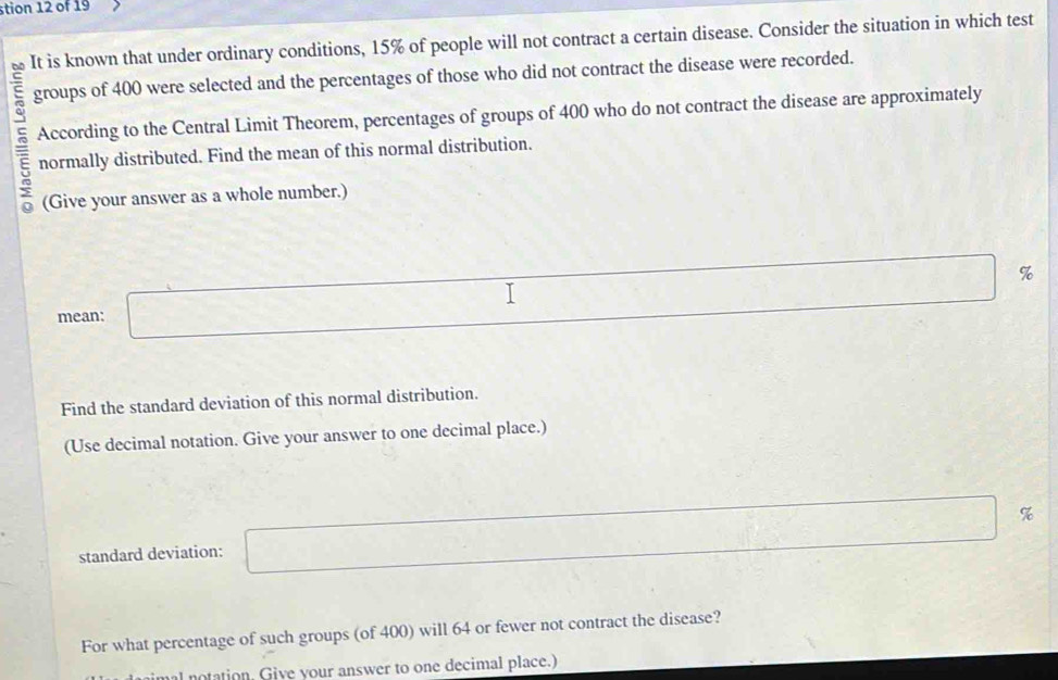 stion 12 of 19 
E It is known that under ordinary conditions, 15% of people will not contract a certain disease. Consider the situation in which test 
groups of 400 were selected and the percentages of those who did not contract the disease were recorded. 
According to the Central Limit Theorem, percentages of groups of 400 who do not contract the disease are approximately
5 normally distributed. Find the mean of this normal distribution. 
(Give your answer as a whole number.) 
mean: □ %
Find the standard deviation of this normal distribution. 
(Use decimal notation. Give your answer to one decimal place.) 
standard deviation: □ %
For what percentage of such groups (of 400) will 64 or fewer not contract the disease? 
notation. Give your answer to one decimal place.)