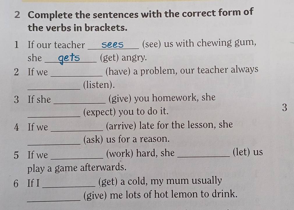 Complete the sentences with the correct form of 
the verbs in brackets. 
1 If our teacher _sees _(see) us with chewing gum, 
she _nets (get) angry. 
2 If we _(have) a problem, our teacher always 
_(listen). 
3 If she _(give) you homework, she 
_(expect) you to do it. 
3 
4 If we _(arrive) late for the lesson, she 
_(ask) us for a reason. 
5 If we _(work) hard, she _(let) us 
play a game afterwards. 
6 If I _(get) a cold, my mum usually 
_(give) me lots of hot lemon to drink.