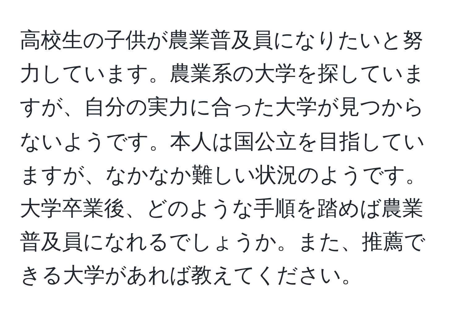 高校生の子供が農業普及員になりたいと努力しています。農業系の大学を探していますが、自分の実力に合った大学が見つからないようです。本人は国公立を目指していますが、なかなか難しい状況のようです。大学卒業後、どのような手順を踏めば農業普及員になれるでしょうか。また、推薦できる大学があれば教えてください。