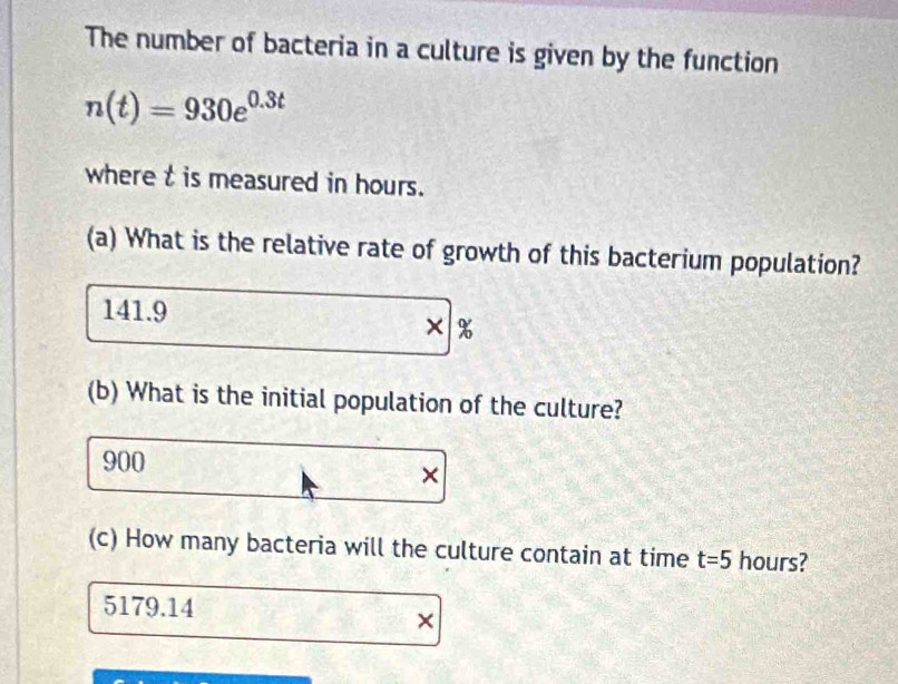 The number of bacteria in a culture is given by the function
n(t)=930e^(0.3t)
where t is measured in hours.
(a) What is the relative rate of growth of this bacterium population?
141.9
× %
(b) What is the initial population of the culture?
900
×
(c) How many bacteria will the culture contain at time t=5 hours?
5179.14