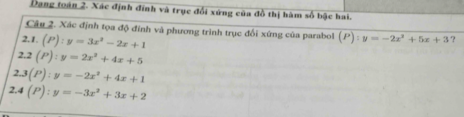 Dang toán 2. Xác định đỉnh và trục đối xứng của đồ thị hàm số bậc hai.
Câu 2. Xác định tọa độ đỉnh và phương trình trục đối xứng của parabol (P):y=-2x^2+5x+3 ?
2.1. (P):y=3x^2-2x+1
2. 2(P):y=2x^2+4x+5
2.. 3(P):y=-2x^2+4x+1
2. 4(P):y=-3x^2+3x+2