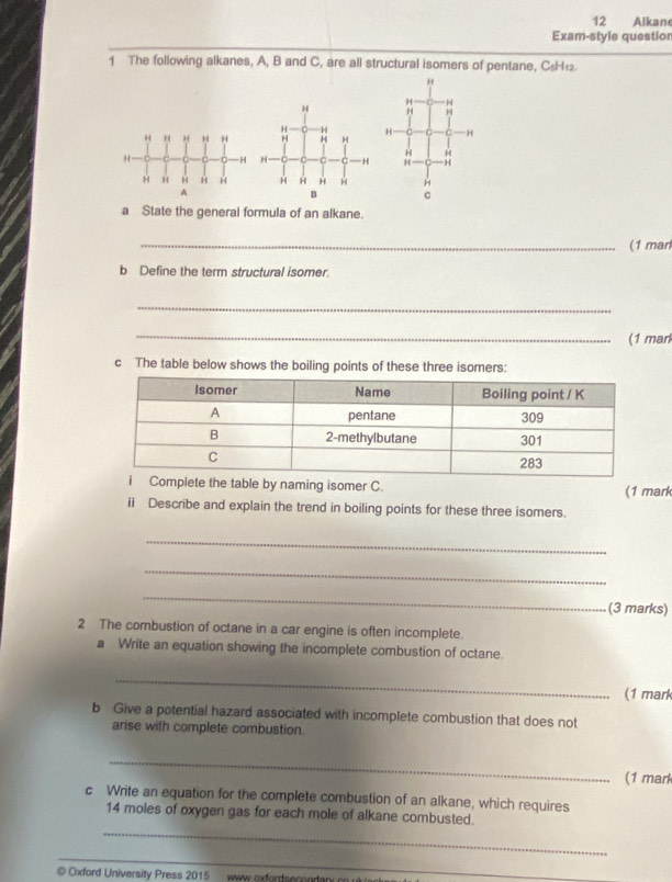 Alkan 
Exam-style questior 
1 The following alkanes, A, B and C, are all structural isomers of pentane, C₅H₁2.
H
H C H
H
H
H
C
a State the general formula of an alkane. 
_(1 marl 
b Define the term structural isomer. 
_ 
_ 
(1 mar 
c The table below shows the boiling points of these three isomers: 
ete the table by naming isomer C. (1 mark 
ii Describe and explain the trend in boiling points for these three isomers. 
_ 
_ 
_ 
(3 marks) 
2 The combustion of octane in a car engine is often incomplete. 
a Write an equation showing the incomplete combustion of octane. 
_ 
(1 mark 
b Give a potential hazard associated with incomplete combustion that does not 
arise with complete combustion. 
_ 
(1 mark 
c Write an equation for the complete combustion of an alkane, which requires 
_ 
14 moles of oxygen gas for each mole of alkane combusted. 
_ 
@ Oxford University Press 2015 www oxforseconda_