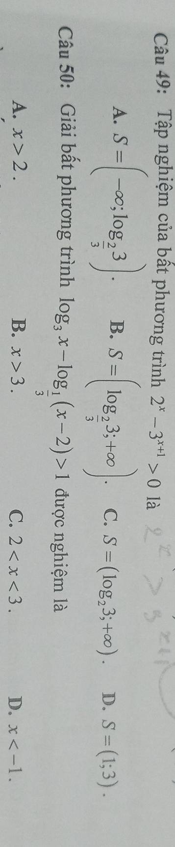 Tập nghiệm của bất phương trình 2^x-3^(x+1)>0 là
A. S=(-∈fty ;log _ 2/3 3). B. S=(log _ 2/3 3;+∈fty ). C. S=(log _23;+∈fty ). D. S=(1;3). 
Câu 50: Giải bất phương trình log _3x-log _ 1/3 (x-2)>1 được nghiệm là
A. x>2. B. x>3. C. 2 . D. x .