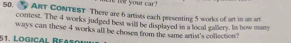 for your car? 
50. ART CONTEST There are 6 artists each presenting 5 works of art in an art 
contest. The 4 works judged best will be displayed in a local gallery. In how many 
ways can these 4 works all be chosen from the same artist's collection? 
51. Logical Reasoí